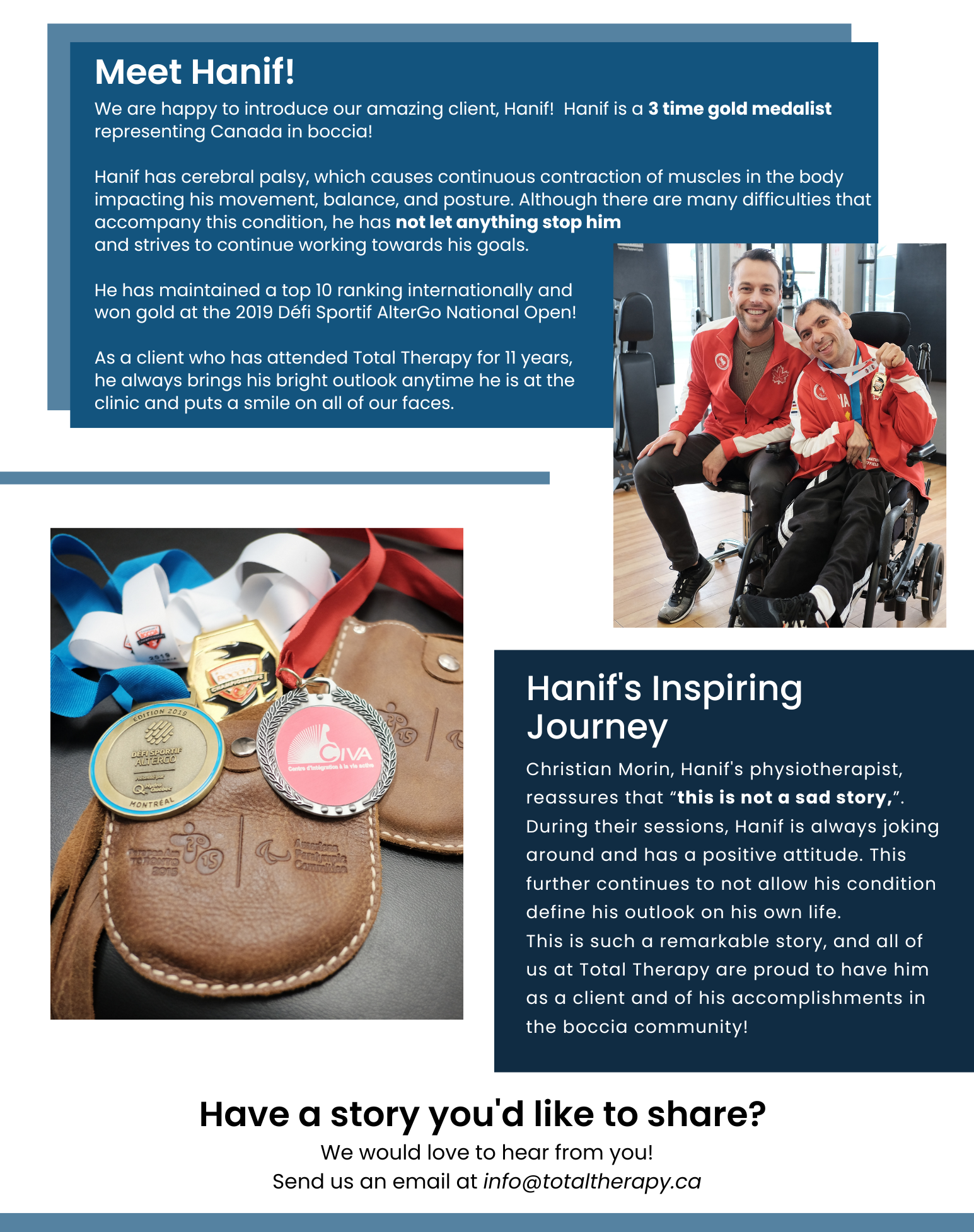 CLIENT SUCCESS STORIES. Meet Hanif! We are happy to introduce our amazing client, Hanif! Hanif is a 3 time gold medalist representing Canada in boccia! Hanif has cerebral palsy, which causes continuous contraction of muscles in the body impacting his movement, balance, and posture. Although there are many difficulties that accompany this condition, he has not let anything stop him and strives to continue working towards his goals. He has maintained a top 10 ranking internationally and won gold at the 2019 Défi Sportif AlterGo National Open! As a client who has attended Total Therapy for 11 years, he always brings his bright outlook anytime he is at the clinic and puts a smile on all of our faces. Hanif's Inspiring Journey! Christian Morin, Hanif's physiotherapist, reassures that “this is not a sad story,”. During their sessions, Hanif is always joking around and has a positive attitude. This further continues to not allow his condition define his outlook on his own life. This is such a remarkable story, and all of us at Total Therapy are proud to have him as a client and of his accomplishments in the boccia community! Have a story you'd like to share? We would love to hear from you! Send us an email at info@totaltherapy.ca